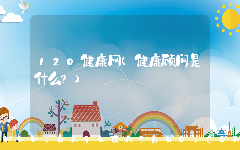 120健康网(健康顾问是什么？)