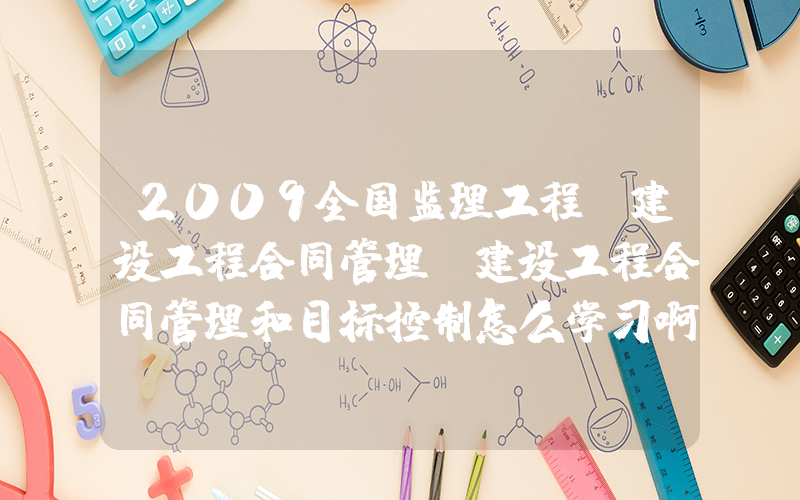 2009全国监理工程师建设工程合同管理(建设工程合同管理和目标控制怎么学习啊？)