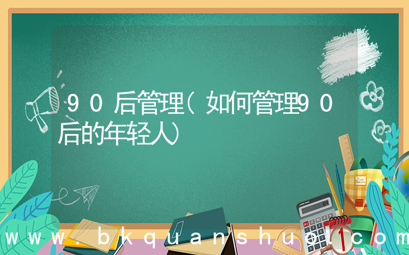 90后管理(如何管理90后的年轻人)