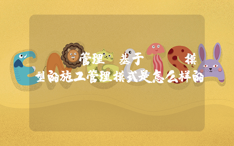 bim管理(基于BIM模型的施工管理模式是怎么样的)