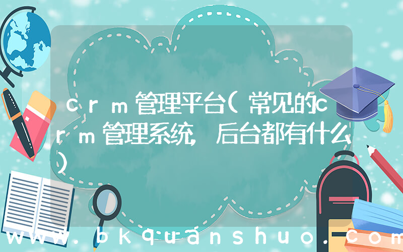crm管理平台(常见的crm管理系统,后台都有什么)