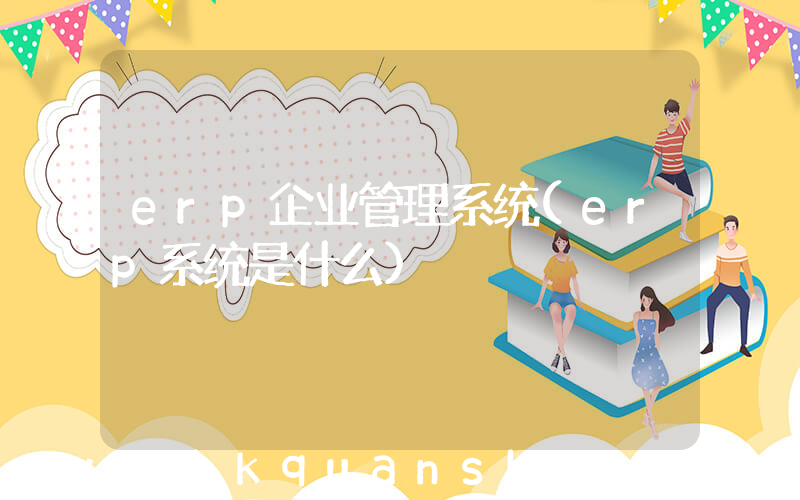 erp企业管理系统(erp系统是什么)