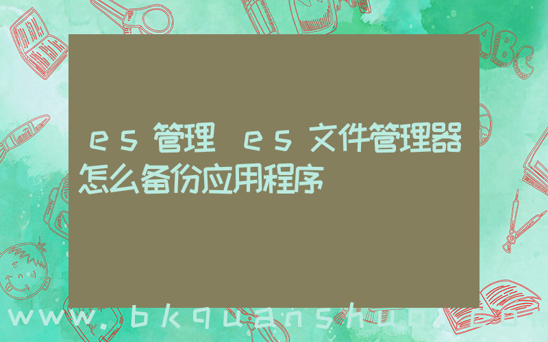 es管理(es文件管理器怎么备份应用程序)