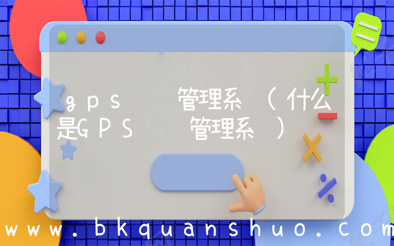 gps车辆管理系统(什么是GPS车辆管理系统)
