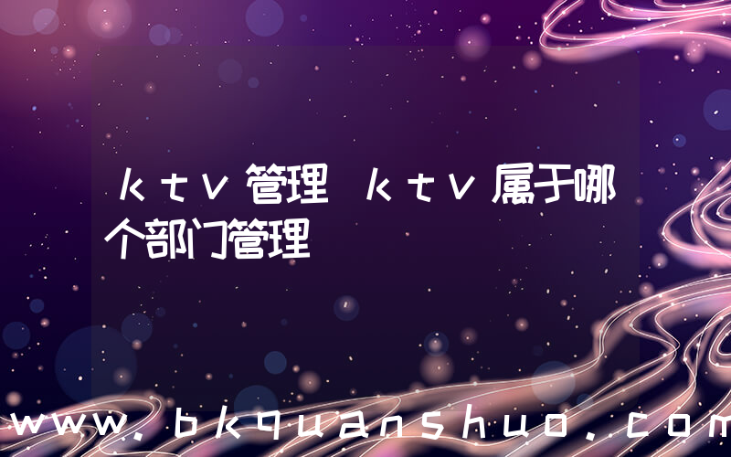 ktv管理(ktv属于哪个部门管理)