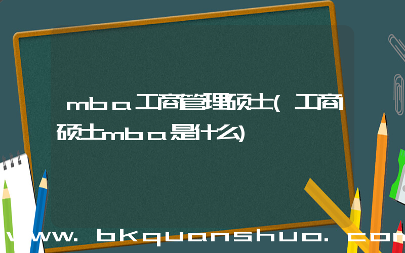 mba工商管理硕士(工商硕士mba是什么)