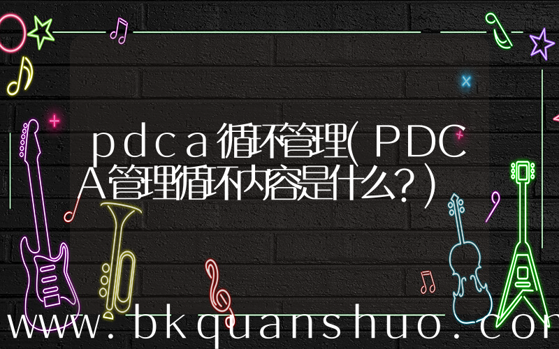pdca循环管理(PDCA管理循环内容是什么？)