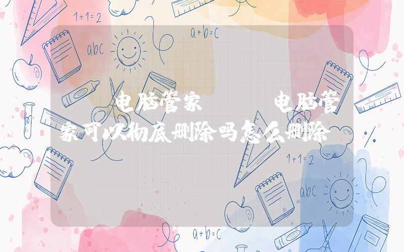 qq电脑管家(QQ电脑管家可以彻底删除吗怎么删除？)