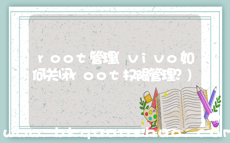 root管理(vivo如何关闭root权限管理？)