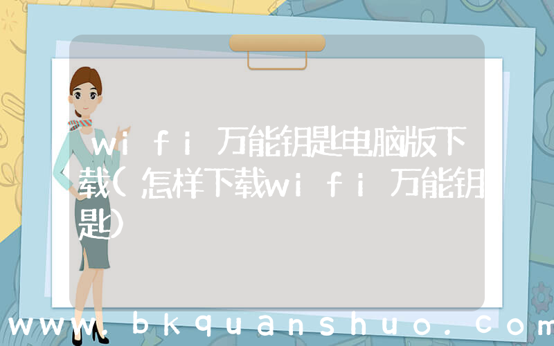 wifi万能钥匙电脑版下载(怎样下载wifi万能钥匙)