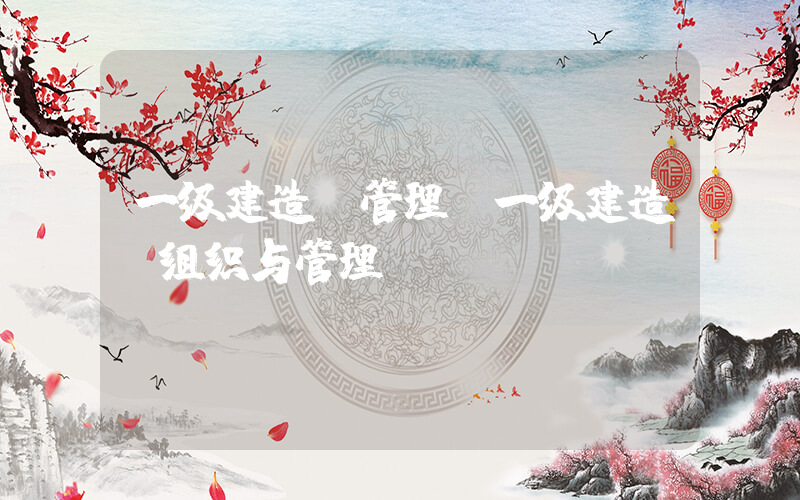 一级建造师管理(一级建造师组织与管理？)