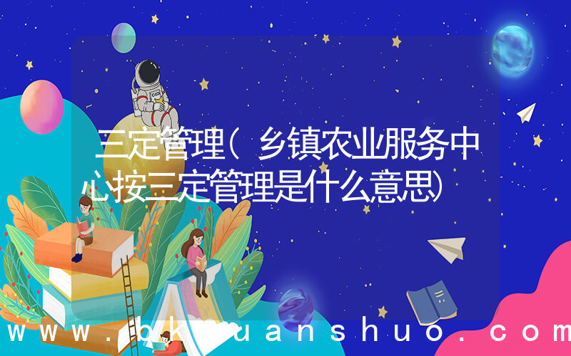 三定管理(乡镇农业服务中心按三定管理是什么意思)