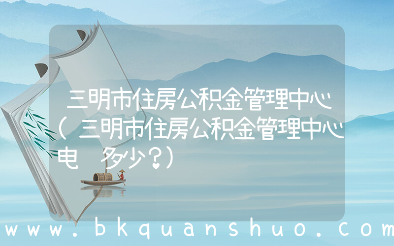 三明市住房公积金管理中心(三明市住房公积金管理中心电话多少？)