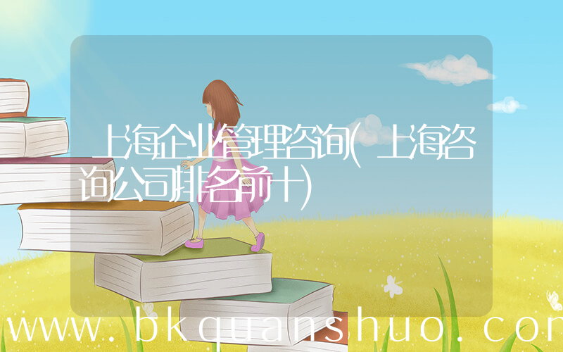 上海企业管理咨询(上海咨询公司排名前十)