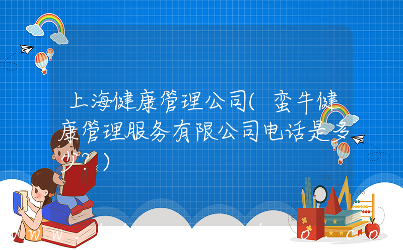 上海健康管理公司(蛮牛健康管理服务有限公司电话是多少？)