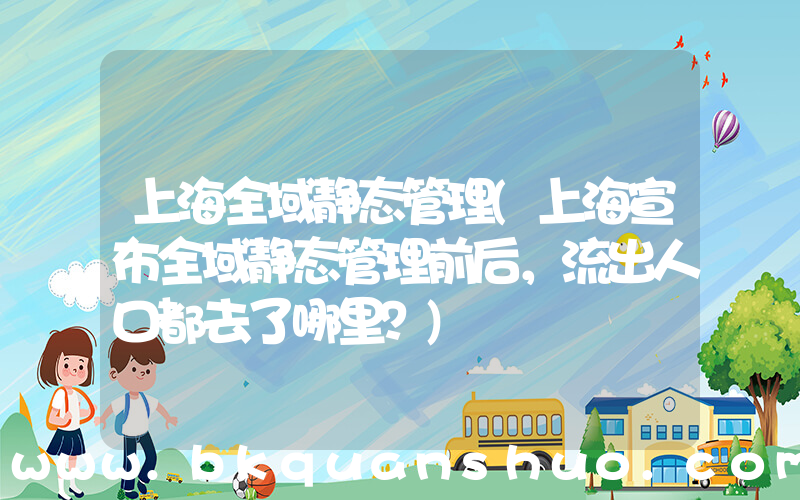 上海全域静态管理(上海宣布全域静态管理前后，流出人口都去了哪里？)