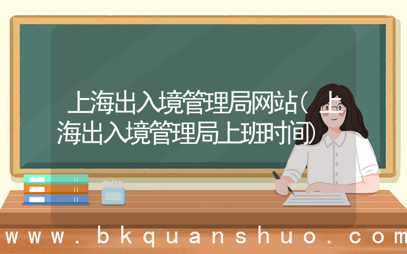 上海出入境管理局网站(上海出入境管理局上班时间)