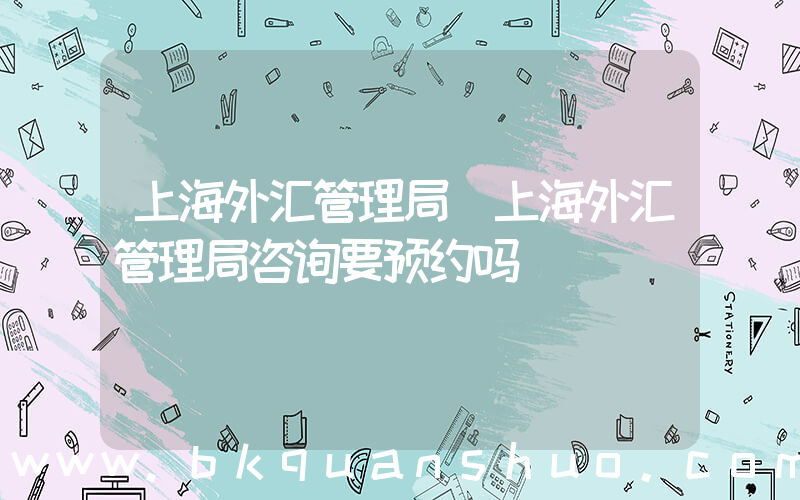 上海外汇管理局(上海外汇管理局咨询要预约吗)