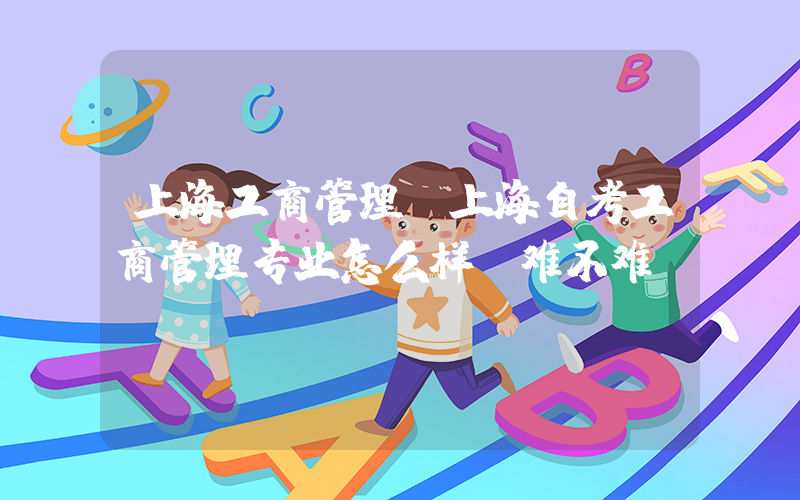 上海工商管理(上海自考工商管理专业怎么样？难不难)