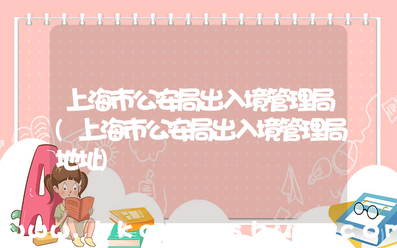上海市公安局出入境管理局(上海市公安局出入境管理局地址)