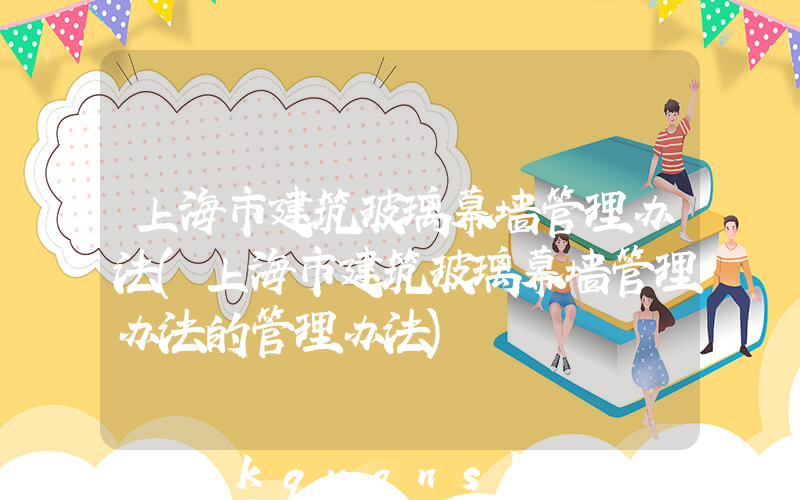 上海市建筑玻璃幕墙管理办法(上海市建筑玻璃幕墙管理办法的管理办法)