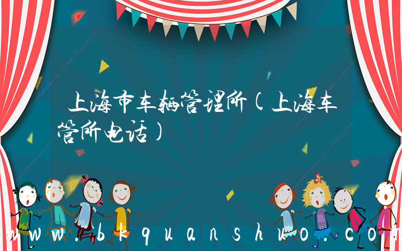 上海市车辆管理所(上海车管所电话)