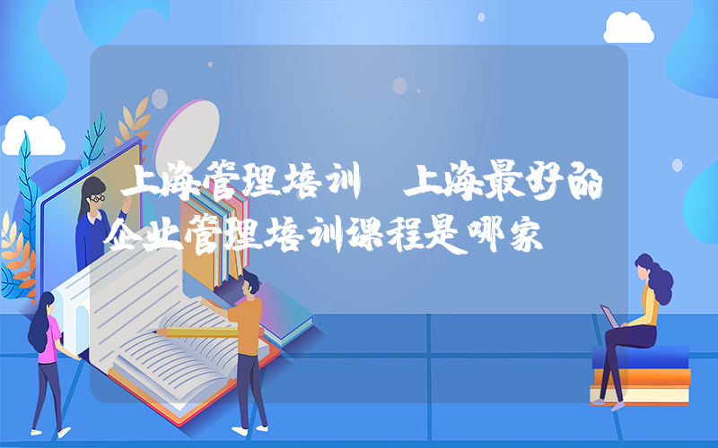 上海管理培训(上海最好的企业管理培训课程是哪家？)