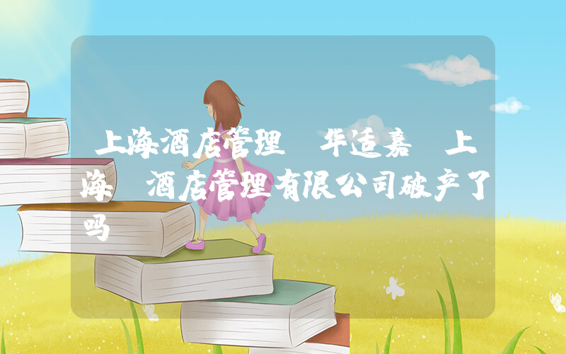 上海酒店管理(华适嘉(上海)酒店管理有限公司破产了吗)