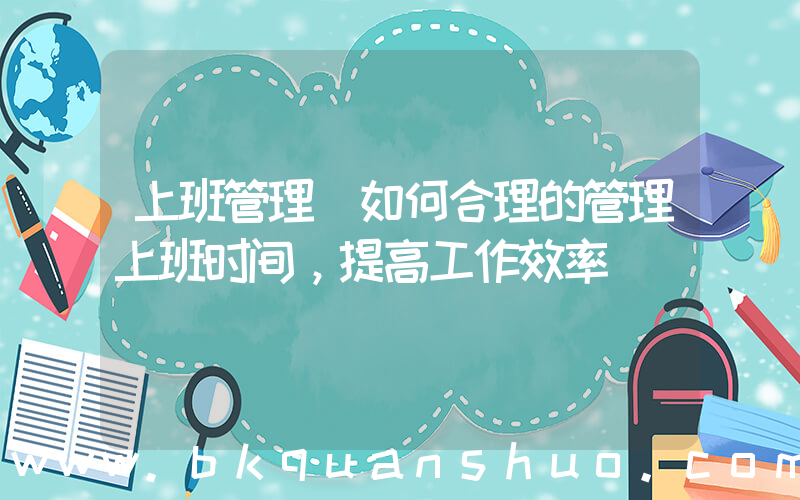 上班管理(如何合理的管理上班时间，提高工作效率)