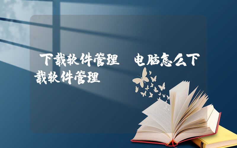 下载软件管理(电脑怎么下载软件管理)