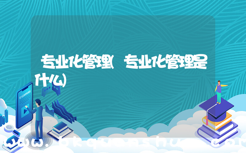 专业化管理(专业化管理是什么)