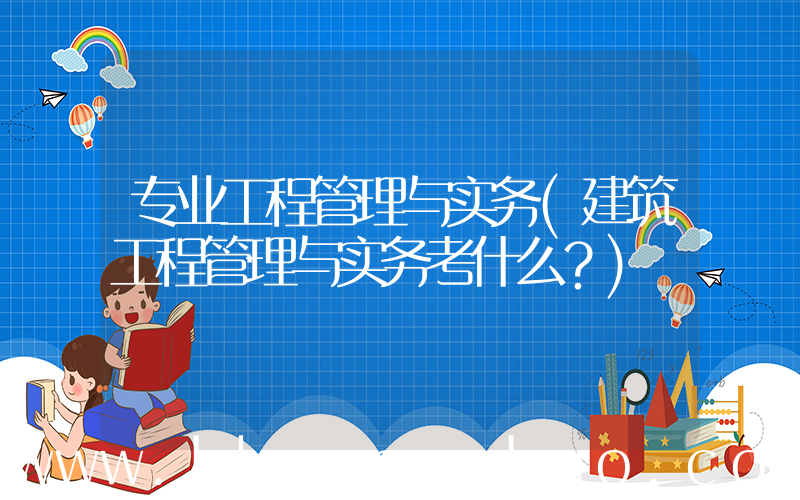 专业工程管理与实务(建筑工程管理与实务考什么？)
