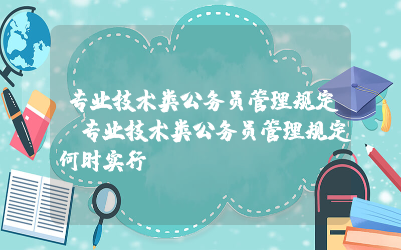 专业技术类公务员管理规定(专业技术类公务员管理规定何时实行)