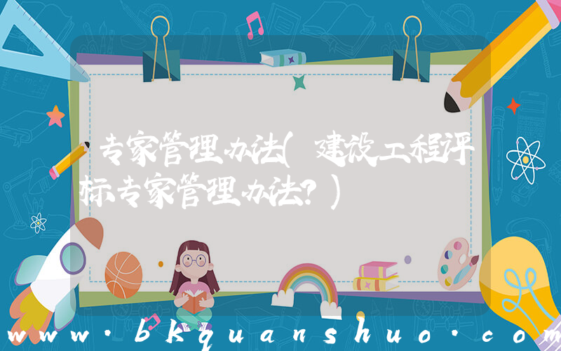专家管理办法(建设工程评标专家管理办法？)