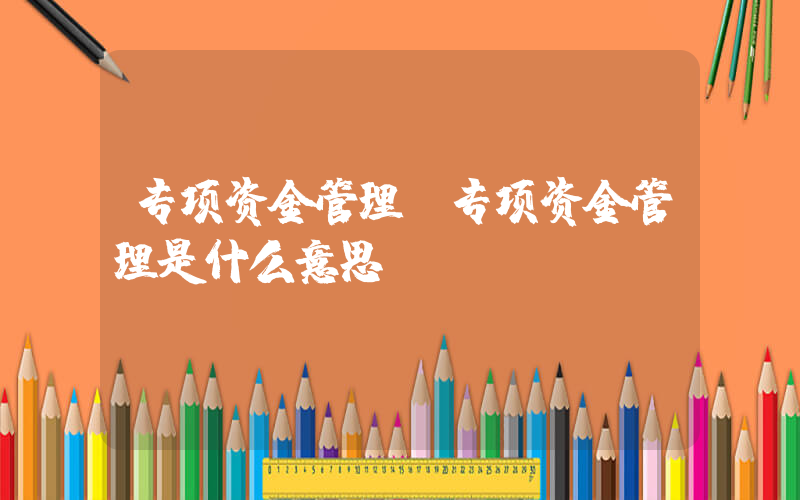 专项资金管理(专项资金管理是什么意思)
