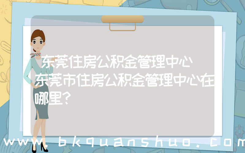 东莞住房公积金管理中心(东莞市住房公积金管理中心在哪里？)