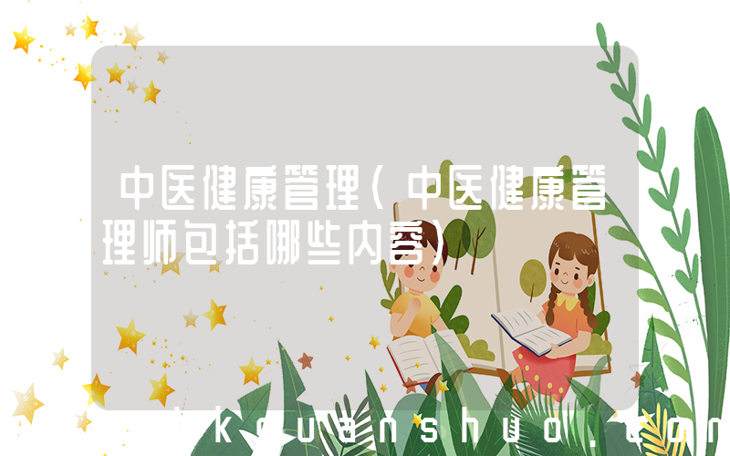 中医健康管理(中医健康管理师包括哪些内容)