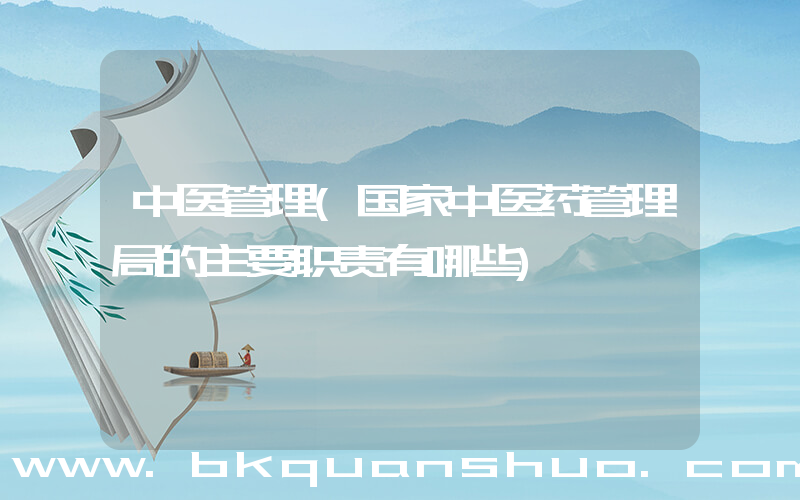 中医管理(国家中医药管理局的主要职责有哪些)
