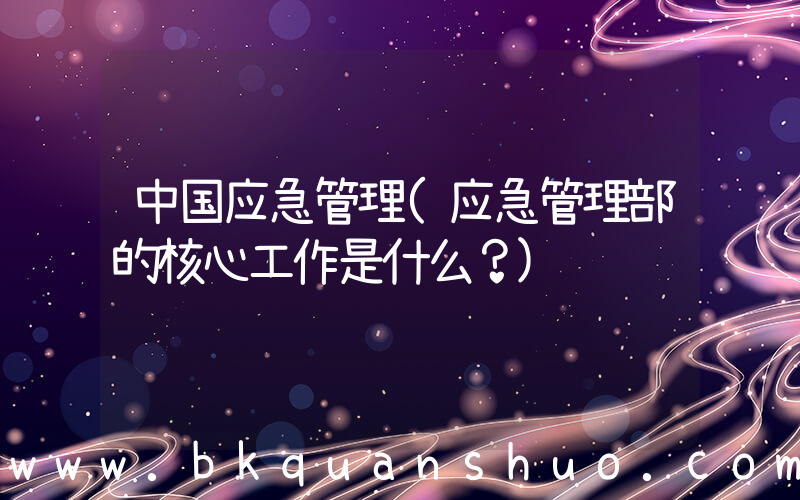 中国应急管理(应急管理部的核心工作是什么？)