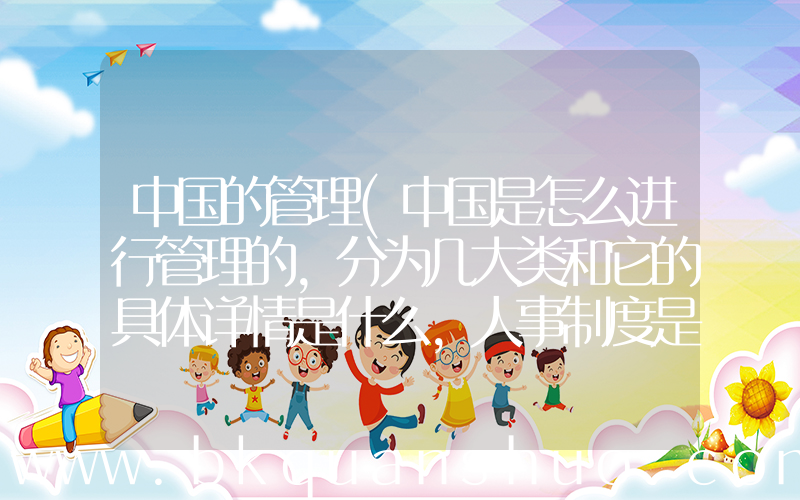 中国的管理(中国是怎么进行管理的,分为几大类和它的具体详情是什么,人事制度是怎样管理的)