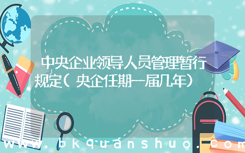 中央企业领导人员管理暂行规定(央企任期一届几年)