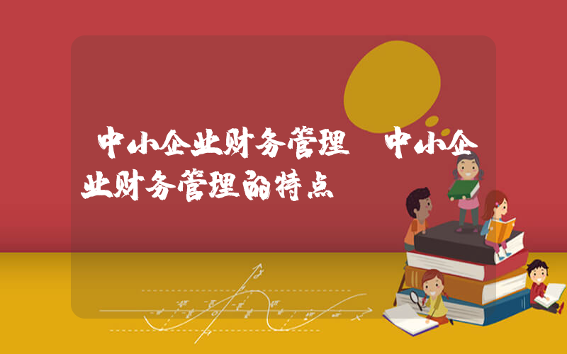 中小企业财务管理(中小企业财务管理的特点)