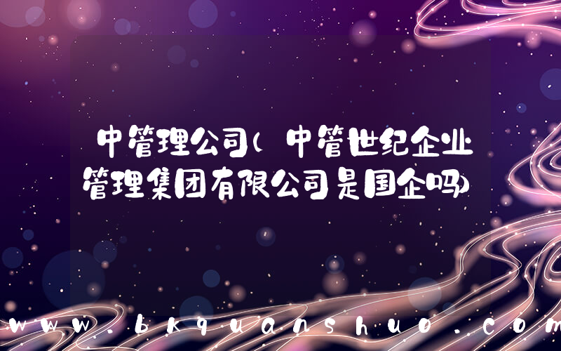 中管理公司(中管世纪企业管理集团有限公司是国企吗)