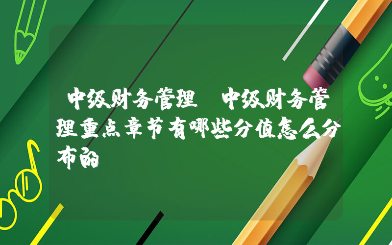 中级财务管理(中级财务管理重点章节有哪些分值怎么分布的)
