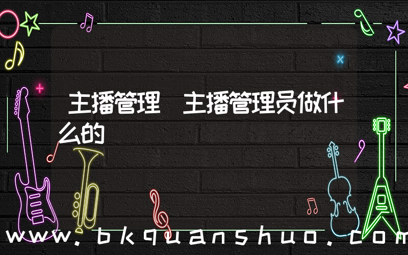主播管理(主播管理员做什么的)
