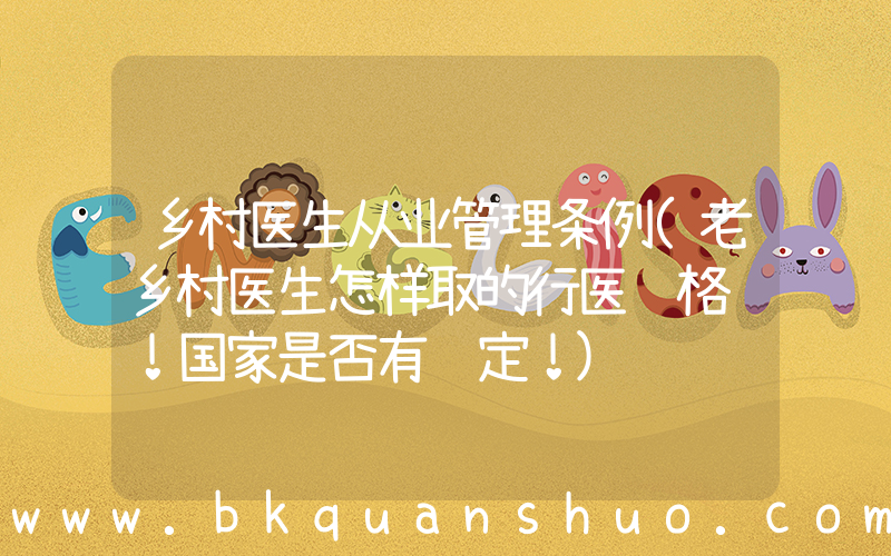 乡村医生从业管理条例(老乡村医生怎样取的行医资格证！国家是否有规定！)