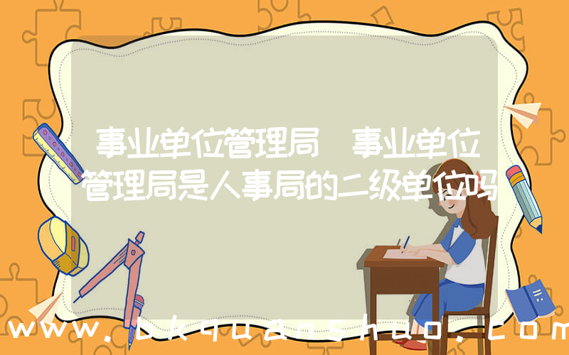 事业单位管理局(事业单位管理局是人事局的二级单位吗)