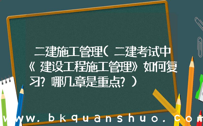 二建施工管理(二建考试中《建设工程施工管理》如何复习？哪几章是重点？)