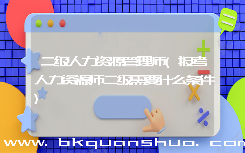 二级人力资源管理师(报考人力资源师二级需要什么条件)