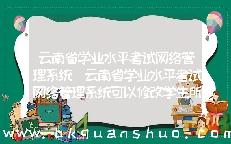 云南省学业水平考试网络管理系统(云南省学业水平考试网络管理系统可以修改学生所在班级吗)